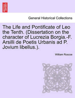 Book cover for The Life and Pontificate of Leo the Tenth. (Dissertation on the Character of Lucrezia Borgia.-F. Arsilli de Poetis Urbanis Ad P. Jovium Libellus.). Vol. IV