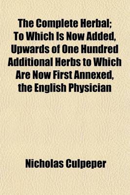 Book cover for The Complete Herbal; To Which Is Now Added, Upwards of One Hundred Additional Herbs to Which Are Now First Annexed, the English Physician