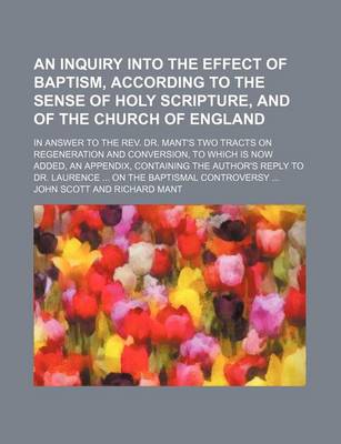 Book cover for An Inquiry Into the Effect of Baptism, According to the Sense of Holy Scripture, and of the Church of England; In Answer to the REV. Dr. Mant's Two T