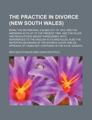 Book cover for The Practice in Divorce (New South Wales); Being the Matrimonial Causes Act of 1873, and the Amending Acts Up to the Present Time, and the Rules and Regulations Issued Thereunder, with References to the English Acts and Rules; Also the