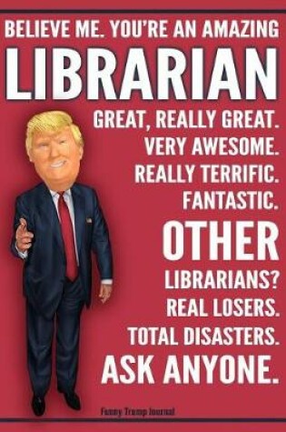 Cover of Funny Trump Journal - Believe Me. You're An Amazing Librarian Other Librarians Total Disasters. Ask Anyone.