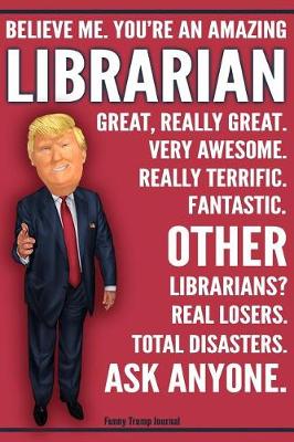 Book cover for Funny Trump Journal - Believe Me. You're An Amazing Librarian Other Librarians Total Disasters. Ask Anyone.