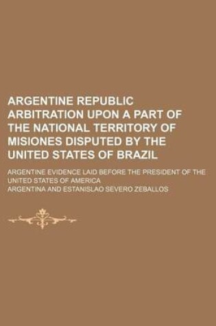 Cover of Argentine Republic Arbitration Upon a Part of the National Territory of Misiones Disputed by the United States of Brazil; Argentine Evidence Laid Before the President of the United States of America