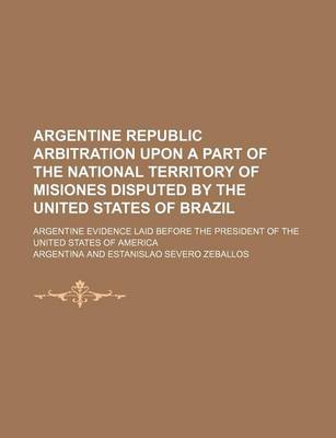 Book cover for Argentine Republic Arbitration Upon a Part of the National Territory of Misiones Disputed by the United States of Brazil; Argentine Evidence Laid Before the President of the United States of America