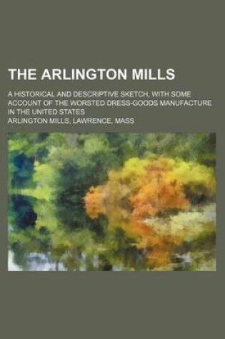 Cover of The Arlington Mills; A Historical and Descriptive Sketch, with Some Account of the Worsted Dress-Goods Manufacture in the United States