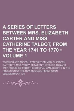 Cover of A Series of Letters Between Mrs. Elizabeth Carter and Miss Catherine Talbot, from the Year 1741 to 1770 (Volume 1); To Which Are Added, Letters from Mrs. Elizabeth Carter to Mrs. Vesey, Between the Years 1763 and 1787 Published from the Original Manuscrip