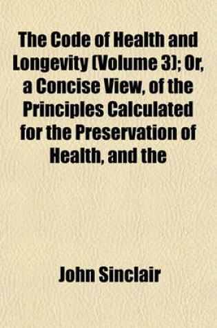 Cover of The Code of Health and Longevity (Volume 3); Or, a Concise View, of the Principles Calculated for the Preservation of Health, and the Attainment of Lo