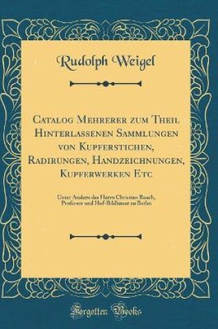 Cover of Catalog Mehrerer zum Theil Hinterlassenen Sammlungen von Kupferstichen, Radirungen, Handzeichnungen, Kupferwerken Etc: Unter Andern des Herrn Christian Rauch, Professor und Hof-Bildhauer zu Berlin (Classic Reprint)