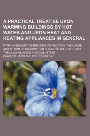 Cover of A Practical Treatise Upon Warming Buildings by Hot Water and Upon Heat and Heating Appliances in General; With an Enquiry Respecting Ventilation, the Cause and Action of Draughts in Chimneys or Flues, and the Laws Relating to Combustion