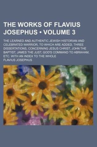 Cover of The Works of Flavius Josephus (Volume 3); The Learned and Authentic Jewish Historian and Celebrated Warrior, to Which Are Added, Three Dissertations, Concerning Jesus Christ, John the Baptist, James the Just, God's Command to Abraham, Etc. with an Index T