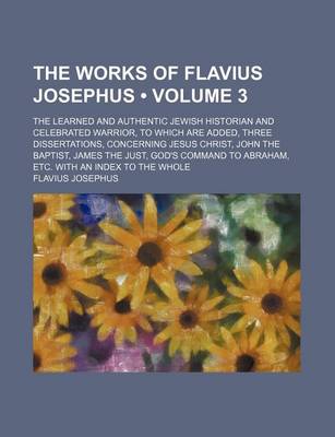 Book cover for The Works of Flavius Josephus (Volume 3); The Learned and Authentic Jewish Historian and Celebrated Warrior, to Which Are Added, Three Dissertations, Concerning Jesus Christ, John the Baptist, James the Just, God's Command to Abraham, Etc. with an Index T