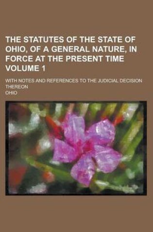 Cover of The Statutes of the State of Ohio, of a General Nature, in Force at the Present Time; With Notes and References to the Judicial Decision Thereon Volume 1