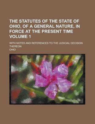 Book cover for The Statutes of the State of Ohio, of a General Nature, in Force at the Present Time; With Notes and References to the Judicial Decision Thereon Volume 1