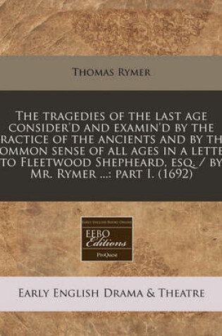 Cover of The Tragedies of the Last Age Consider'd and Examin'd by the Practice of the Ancients and by the Common Sense of All Ages in a Letter to Fleetwood Shepheard, Esq. / By Mr. Rymer ...