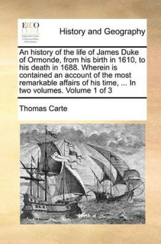 Cover of An History of the Life of James Duke of Ormonde, from His Birth in 1610, to His Death in 1688. Wherein Is Contained an Account of the Most Remarkable Affairs of His Time, ... in Two Volumes. Volume 1 of 3