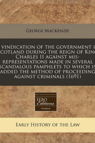 Cover of A Vindication of the Government in Scotland During the Reign of King Charles II Against MIS-Representations Made in Several Scandalous Pamphlets to Which Is Added the Method of Proceeding Against Criminals (1691)