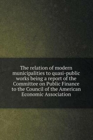 Cover of The relation of modern municipalities to quasi-public works being a report of the Committee on Public Finance to the Council of the American Economic Association