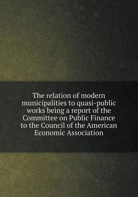 Book cover for The relation of modern municipalities to quasi-public works being a report of the Committee on Public Finance to the Council of the American Economic Association