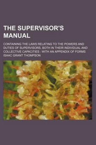 Cover of The Supervisor's Manual; Containing the Laws Relating to the Powers and Duties of Supervisors, Both in Their Individual and Collective Capacities with an Appendix of Forms