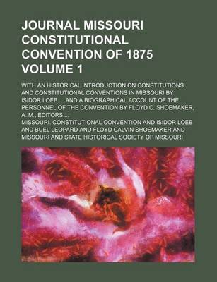 Book cover for Journal Missouri Constitutional Convention of 1875; With an Historical Introduction on Constitutions and Constitutional Conventions in Missouri by Isidor Loeb and a Biographical Account of the Personnel of the Convention by Volume 1