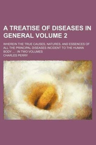 Cover of A Treatise of Diseases in General Volume 2; Wherein the True Causes, Natures, and Essences of All the Principal Diseases Incident to the Human Body