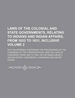 Book cover for Laws of the Colonial and State Governments, Relating to Indians and Indian Affairs, from 1633 to 1831, Inclusive Volume 2; With an Appendix Containing the Proceedings of the Congress of the Confederation; And the Laws of Congress, from 1800 to 1830, on T