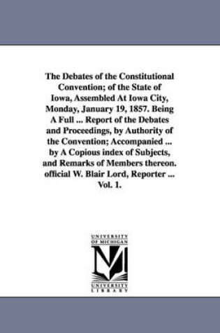 Cover of The Debates of the Constitutional Convention; of the State of Iowa, Assembled At Iowa City, Monday, January 19, 1857. Being A Full ... Report of the Debates and Proceedings, by Authority of the Convention; Accompanied ... by A Copious index of Subjects, and Re