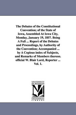 Book cover for The Debates of the Constitutional Convention; of the State of Iowa, Assembled At Iowa City, Monday, January 19, 1857. Being A Full ... Report of the Debates and Proceedings, by Authority of the Convention; Accompanied ... by A Copious index of Subjects, and Re