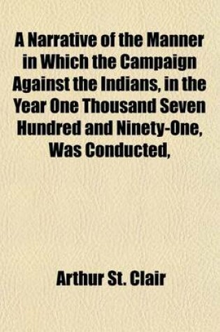 Cover of A Narrative of the Manner in Which the Campaign Against the Indians, in the Year One Thousand Seven Hundred and Ninety-One, Was Conducted, Under the Command of Major General St. Clair; Together with His Observations on the Statements of the Secretary of War