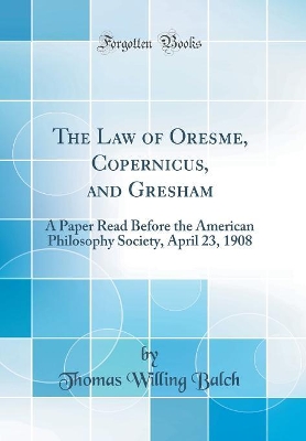 Book cover for The Law of Oresme, Copernicus, and Gresham: A Paper Read Before the American Philosophy Society, April 23, 1908 (Classic Reprint)