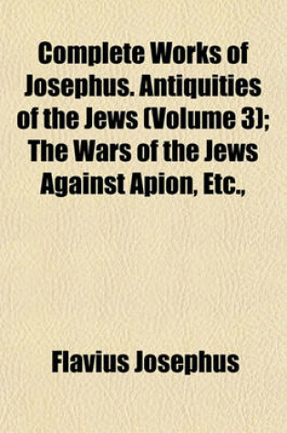 Cover of Complete Works of Josephus. Antiquities of the Jews (Volume 3); The Wars of the Jews Against Apion, Etc.,