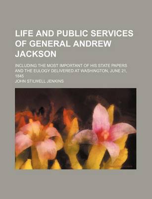 Book cover for Life and Public Services of General Andrew Jackson; Including the Most Important of His State Papers and the Eulogy Delivered at Washington, June 21, 1845