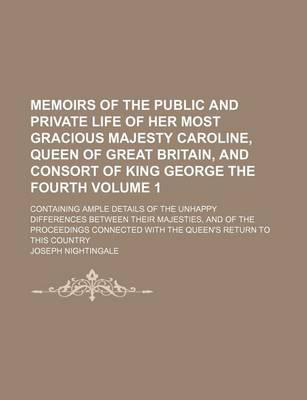 Book cover for Memoirs of the Public and Private Life of Her Most Gracious Majesty Caroline, Queen of Great Britain, and Consort of King George the Fourth; Containing Ample Details of the Unhappy Differences Between Their Majesties, and of the Volume 1