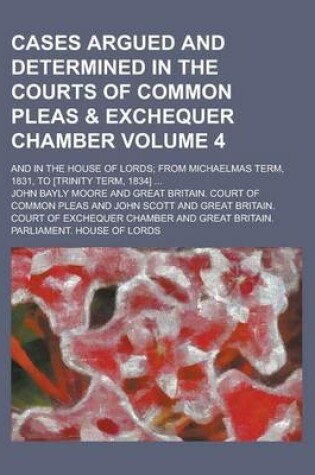 Cover of Cases Argued and Determined in the Courts of Common Pleas & Exchequer Chamber; And in the House of Lords; From Michaelmas Term, 1831, to [Trinity Term, 1834] ... Volume 4