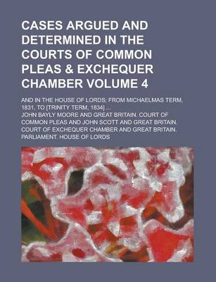 Book cover for Cases Argued and Determined in the Courts of Common Pleas & Exchequer Chamber; And in the House of Lords; From Michaelmas Term, 1831, to [Trinity Term, 1834] ... Volume 4