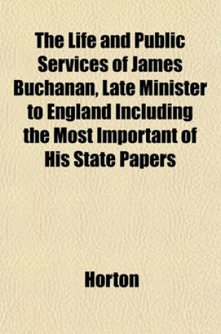 Cover of The Life and Public Services of James Buchanan, Late Minister to England Including the Most Important of His State Papers