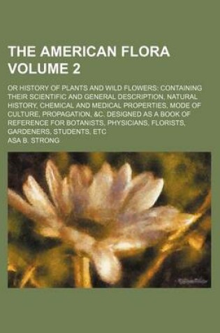 Cover of The American Flora Volume 2; Or History of Plants and Wild Flowers Containing Their Scientific and General Description, Natural History, Chemical and Medical Properties, Mode of Culture, Propagation, &C. Designed as a Book of Reference for Botanists, Phys