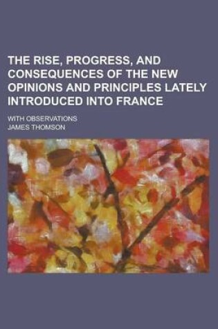 Cover of The Rise, Progress, and Consequences of the New Opinions and Principles Lately Introduced Into France; With Observations