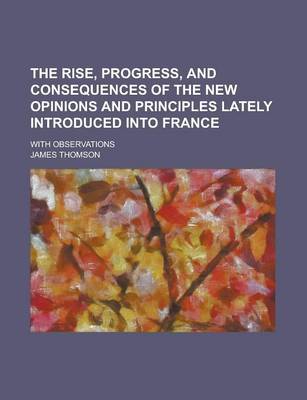 Book cover for The Rise, Progress, and Consequences of the New Opinions and Principles Lately Introduced Into France; With Observations