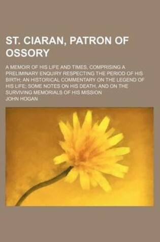 Cover of St. Ciaran, Patron of Ossory; A Memoir of His Life and Times, Comprising a Preliminary Enquiry Respecting the Period of His Birth an Historical Commentary on the Legend of His Life Some Notes on His Death, and on the Surviving Memorials of His Mission