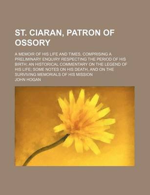 Book cover for St. Ciaran, Patron of Ossory; A Memoir of His Life and Times, Comprising a Preliminary Enquiry Respecting the Period of His Birth an Historical Commentary on the Legend of His Life Some Notes on His Death, and on the Surviving Memorials of His Mission