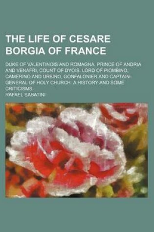 Cover of The Life of Cesare Borgia of France; Duke of Valentinois and Romagna, Prince of Andria and Venafri, Count of Dyois, Lord of Piombino, Camerino and Urbino, Gonfalonier and Captain-General of Holy Church. a History and Some Criticisms
