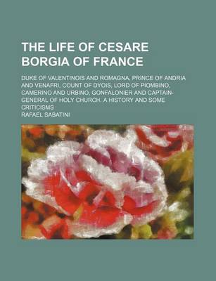 Book cover for The Life of Cesare Borgia of France; Duke of Valentinois and Romagna, Prince of Andria and Venafri, Count of Dyois, Lord of Piombino, Camerino and Urbino, Gonfalonier and Captain-General of Holy Church. a History and Some Criticisms