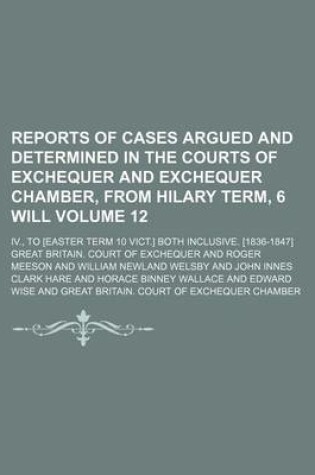 Cover of Reports of Cases Argued and Determined in the Courts of Exchequer and Exchequer Chamber, from Hilary Term, 6 Will Volume 12; IV., to [Easter Term 10 Vict.] Both Inclusive. [1836-1847]