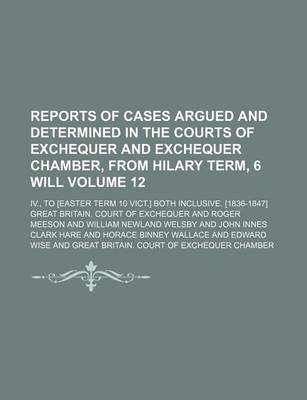 Book cover for Reports of Cases Argued and Determined in the Courts of Exchequer and Exchequer Chamber, from Hilary Term, 6 Will Volume 12; IV., to [Easter Term 10 Vict.] Both Inclusive. [1836-1847]