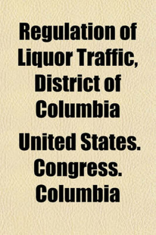 Cover of Regulation of Liquor Traffic, District of Columbia; Hearing Before the Committee on the District of Columbia of the United States Senate, on the Bill S. 5473 to Better Regulate the Traffic in Intoxicating Liquors in the District of Columbia