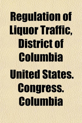 Book cover for Regulation of Liquor Traffic, District of Columbia; Hearing Before the Committee on the District of Columbia of the United States Senate, on the Bill S. 5473 to Better Regulate the Traffic in Intoxicating Liquors in the District of Columbia