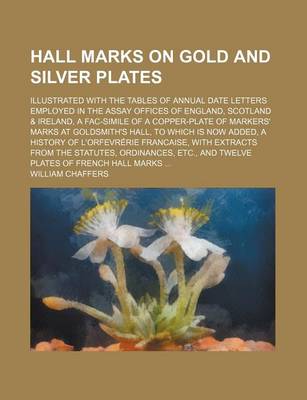 Book cover for Hall Marks on Gold and Silver Plates; Illustrated with the Tables of Annual Date Letters Employed in the Assay Offices of England, Scotland & Ireland, a Fac-Simile of a Copper-Plate of Markers' Marks at Goldsmith's Hall, to Which Is Now Added, a History O