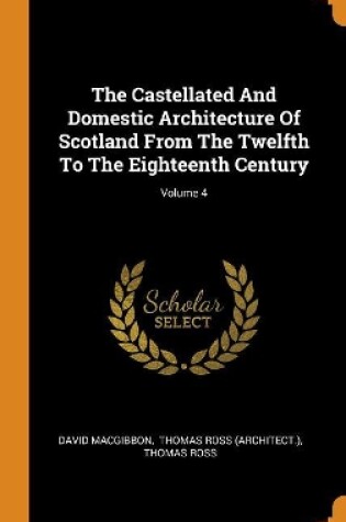 Cover of The Castellated and Domestic Architecture of Scotland from the Twelfth to the Eighteenth Century; Volume 4