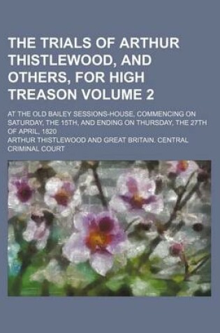 Cover of The Trials of Arthur Thistlewood, and Others, for High Treason Volume 2; At the Old Bailey Sessions-House, Commencing on Saturday, the 15th, and Ending on Thursday, the 27th of April, 1820